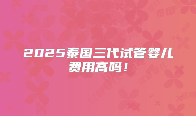 2025泰国三代试管婴儿费用高吗！