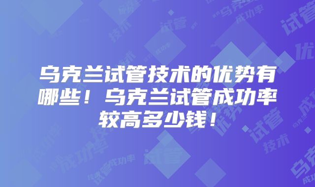 乌克兰试管技术的优势有哪些！乌克兰试管成功率较高多少钱！