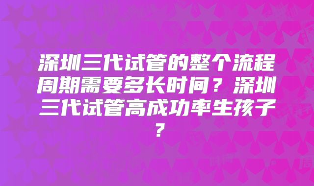 深圳三代试管的整个流程周期需要多长时间？深圳三代试管高成功率生孩子？