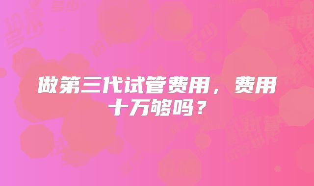 做第三代试管费用,费用十万够吗?