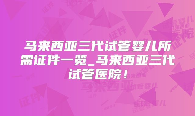 马来西亚三代试管婴儿所需证件一览_马来西亚三代试管医院！