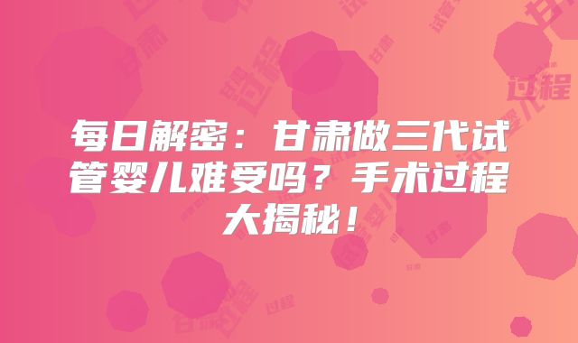 每日解密:甘肃做三代试管婴儿难受吗?手术过程大揭秘!