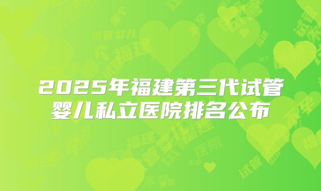 2025年福建第三代试管婴儿私立医院排名公布