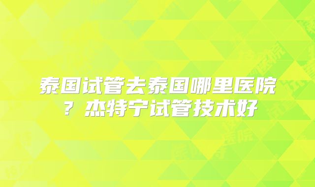 泰国试管去泰国哪里医院？杰特宁试管技术好