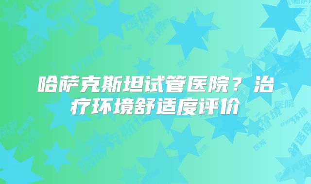 哈萨克斯坦试管医院?治疗环境舒适度评价