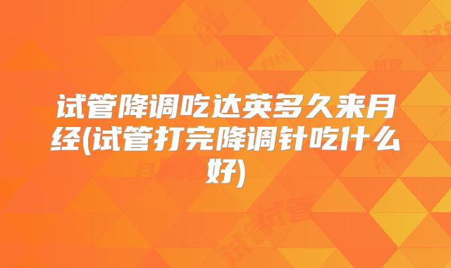 试管降调吃达英多久来月经(试管打完降调针吃什么好)