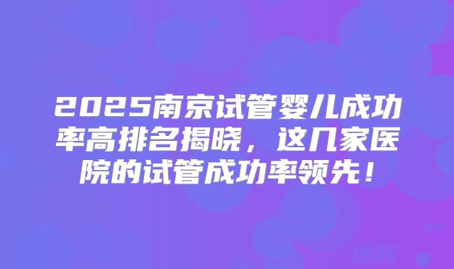 2025南京试管婴儿成功率高排名揭晓，这几家医院的试管成功率领先！