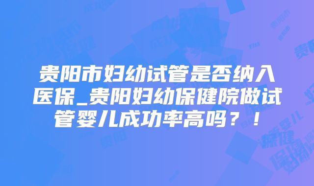 贵阳市妇幼试管是否纳入医保_贵阳妇幼保健院做试管婴儿成功率高吗？！