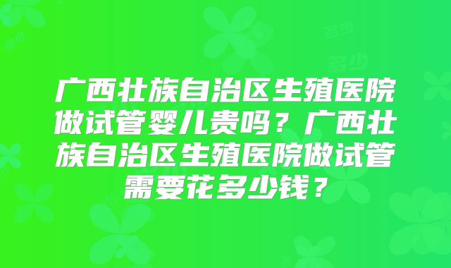 广西壮族自治区生殖医院做试管婴儿贵吗？广西壮族自治区生殖医院做试管需要花多少钱？