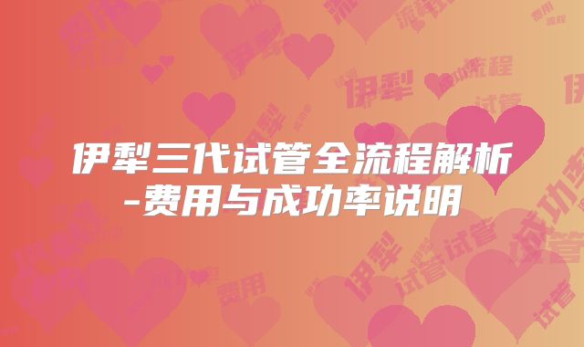 伊犁三代试管全流程解析-费用与成功率说明
