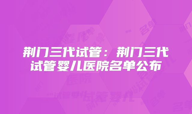 荆门三代试管：荆门三代试管婴儿医院名单公布