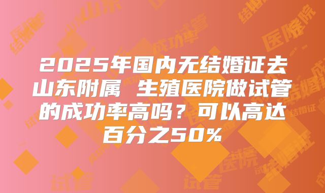 2025年国内无结婚证去山东附属 生殖医院做试管的成功率高吗?可以高达百分之50%