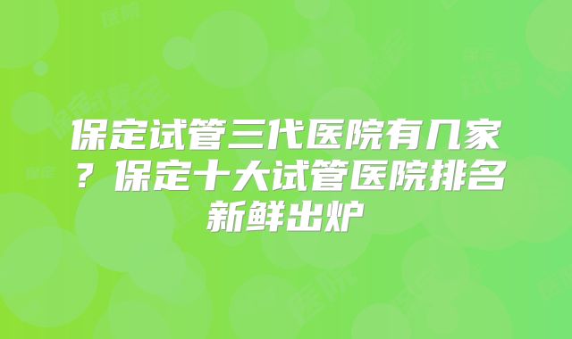 保定试管三代医院有几家？保定十大试管医院排名新鲜出炉