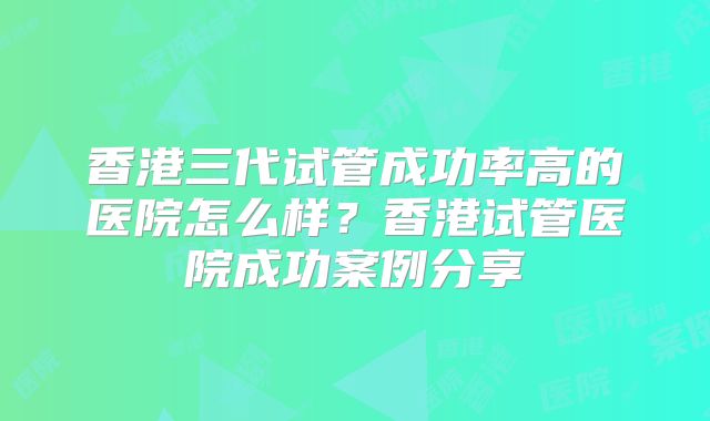 香港三代试管成功率高的医院怎么样？香港试管医院成功案例分享