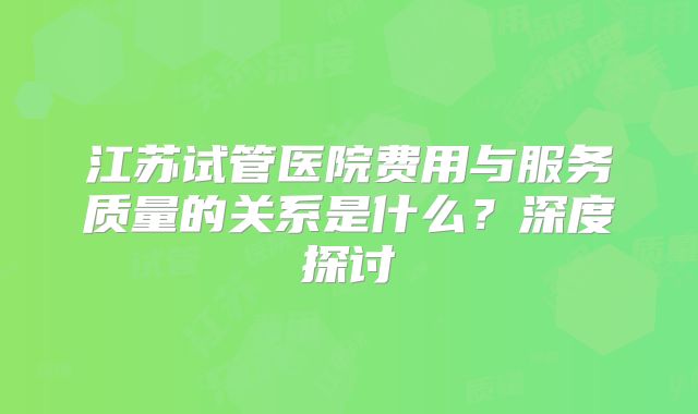 江苏试管医院费用与服务质量的关系是什么？深度探讨