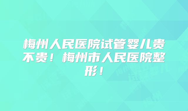 梅州人民医院试管婴儿贵不贵!梅州市人民医院整形!