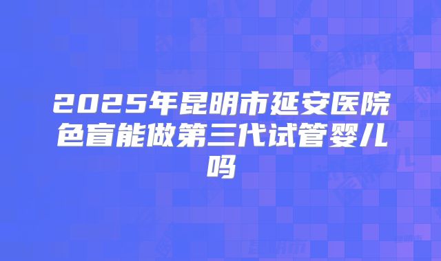 2025年昆明市延安医院色盲能做第三代试管婴儿吗