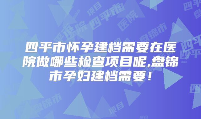 四平市怀孕建档需要在医院做哪些检查项目呢,盘锦市孕妇建档需要!