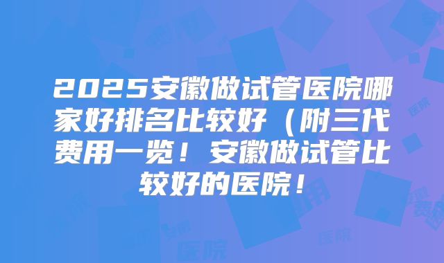 2025安徽做试管医院哪家好排名比较好(附三代费用一览!安徽做试管比较好的医院!