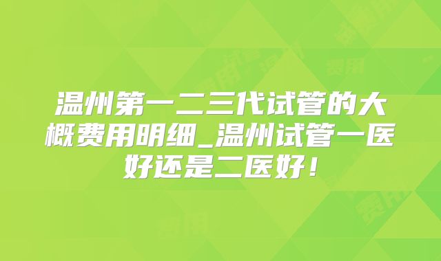 温州第一二三代试管的大概费用明细_温州试管一医好还是二医好!
