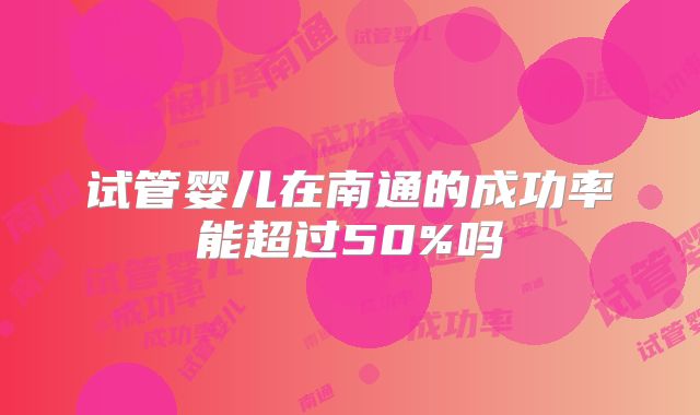 试管婴儿在南通的成功率能超过50%吗