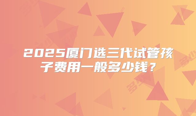 2025厦门选三代试管孩子费用一般多少钱？