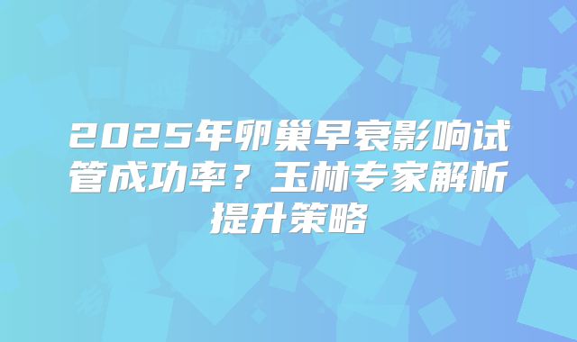2025年卵巢早衰影响试管成功率？玉林专家解析提升策略