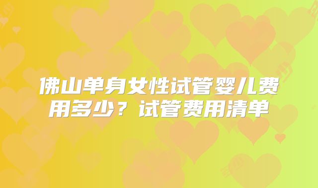 佛山单身女性试管婴儿费用多少？试管费用清单