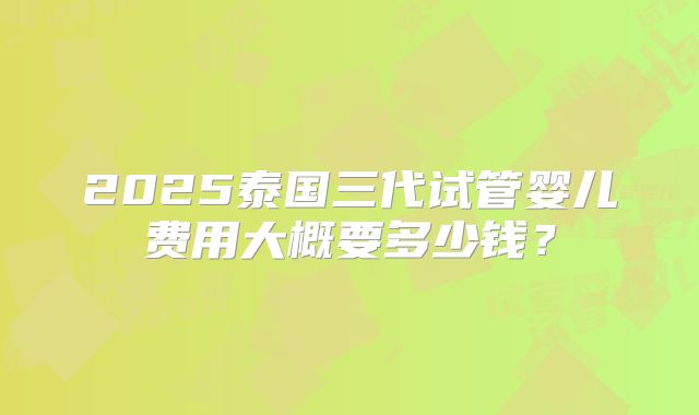 2025泰国三代试管婴儿费用大概要多少钱?