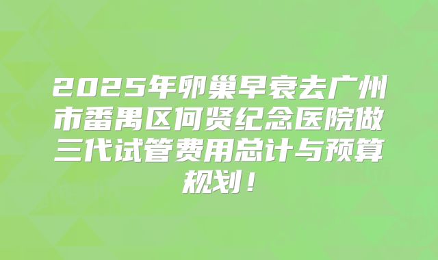 2025年卵巢早衰去广州市番禺区何贤纪念医院做三代试管费用总计与预算规划！