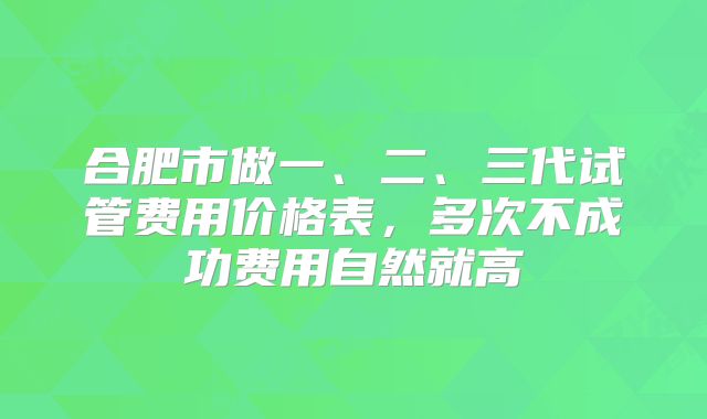 合肥市做一、二、三代试管费用价格表，多次不成功费用自然就高