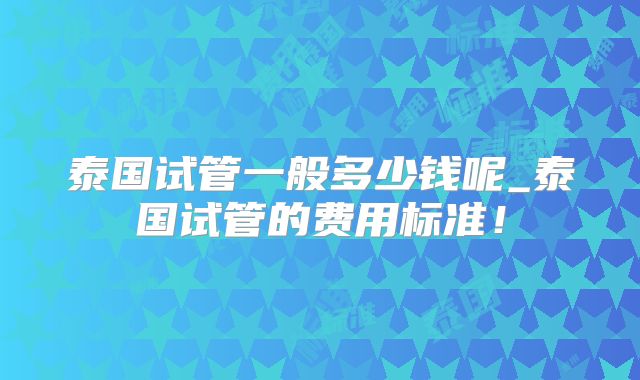 泰国试管一般多少钱呢_泰国试管的费用标准！