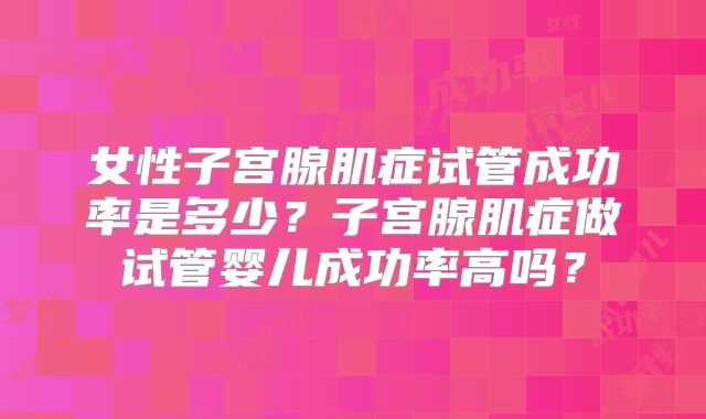 女性子宫腺肌症试管成功率是多少?子宫腺肌症做试管婴儿成功率高吗?