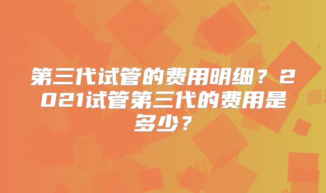 第三代试管的费用明细？2021试管第三代的费用是多少？
