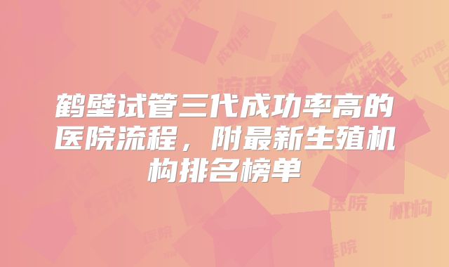 鹤壁试管三代成功率高的医院流程，附最新生殖机构排名榜单