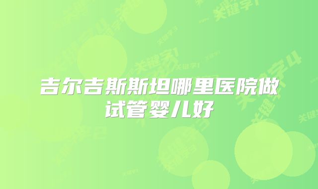 吉尔吉斯斯坦哪里医院做试管婴儿好