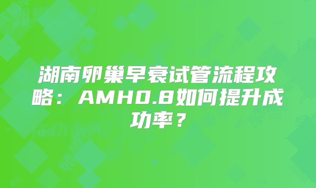 湖南卵巢早衰试管流程攻略:AMH0.8如何提升成功率?
