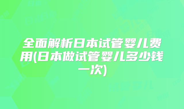 全面解析日本试管婴儿费用(日本做试管婴儿多少钱一次)