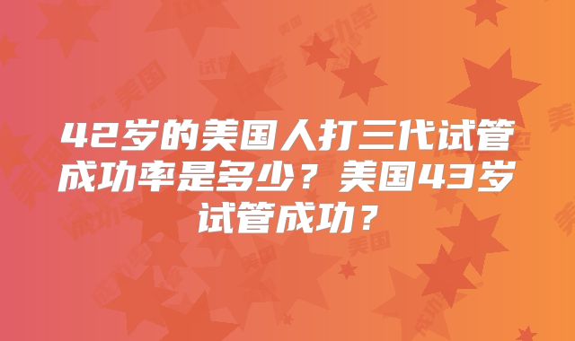 42岁的美国人打三代试管成功率是多少？美国43岁试管成功？