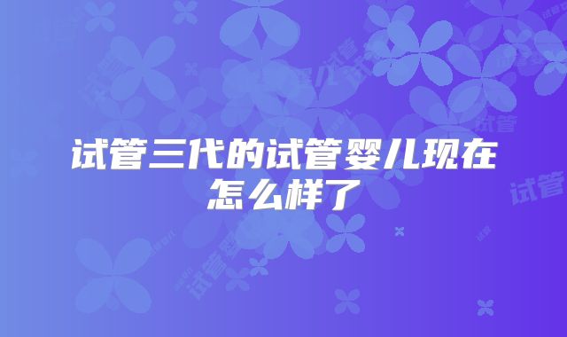 试管三代的试管婴儿现在怎么样了