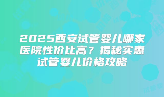2025西安试管婴儿哪家医院性价比高?揭秘实惠试管婴儿价格攻略