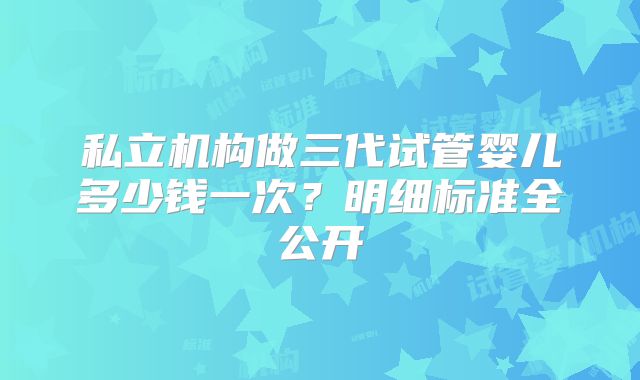 私立机构做三代试管婴儿多少钱一次?明细标准全公开