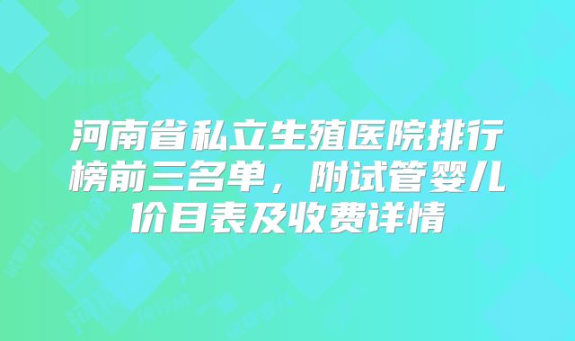 河南省私立生殖医院排行榜前三名单,附试管婴儿价目表及收费详情