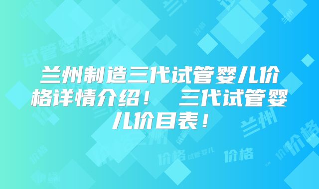兰州制造三代试管婴儿价格详情介绍！ 三代试管婴儿价目表！