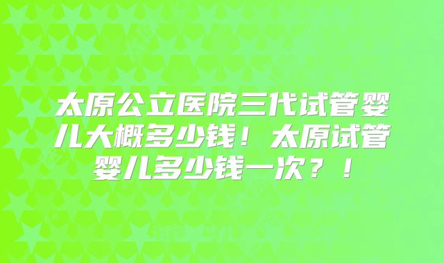 太原公立医院三代试管婴儿大概多少钱!太原试管婴儿多少钱一次?!