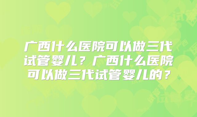 广西什么医院可以做三代试管婴儿？广西什么医院可以做三代试管婴儿的？