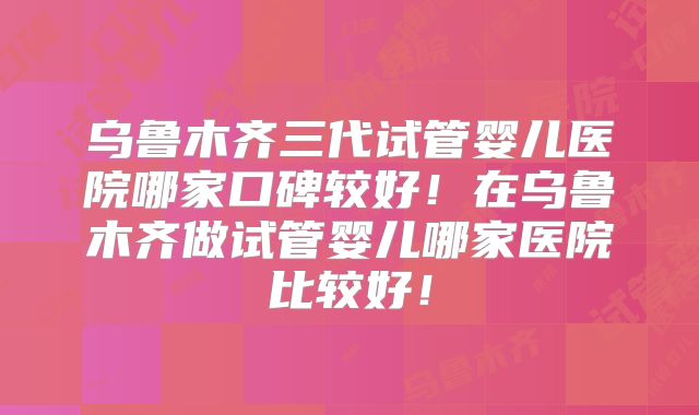 乌鲁木齐三代试管婴儿医院哪家口碑较好!在乌鲁木齐做试管婴儿哪家医院比较好!