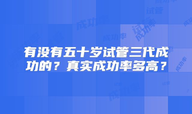 有没有五十岁试管三代成功的？真实成功率多高？