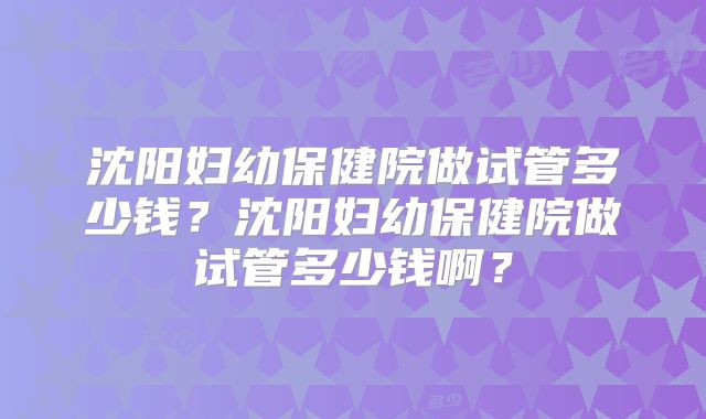 沈阳妇幼保健院做试管多少钱？沈阳妇幼保健院做试管多少钱啊？