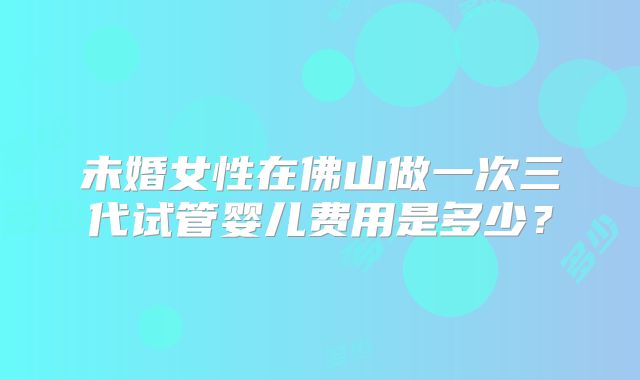 未婚女性在佛山做一次三代试管婴儿费用是多少？